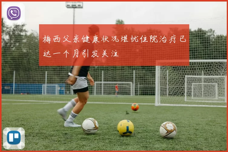 梅西父亲健康状况堪忧住院治疗已达一个月引发关注